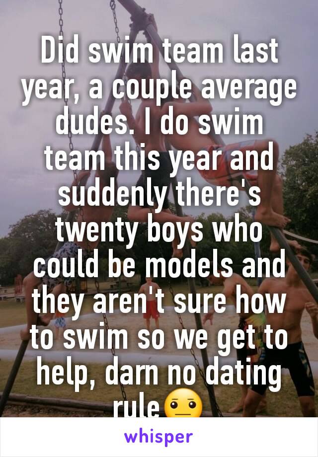 Did swim team last year, a couple average dudes. I do swim team this year and suddenly there's twenty boys who could be models and they aren't sure how to swim so we get to help, darn no dating rule😐