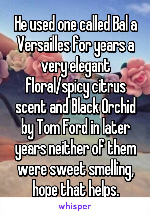 He used one called Bal a Versailles for years a very elegant floral/spicy citrus scent and Black Orchid by Tom Ford in later years neither of them were sweet smelling, hope that helps.