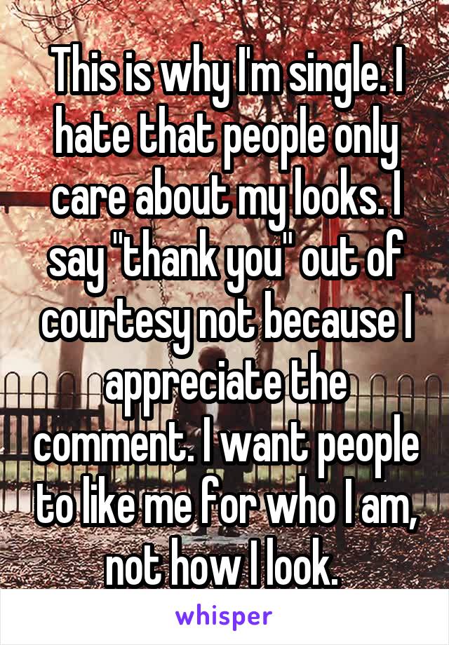 This is why I'm single. I hate that people only care about my looks. I say "thank you" out of courtesy not because I appreciate the comment. I want people to like me for who I am, not how I look. 