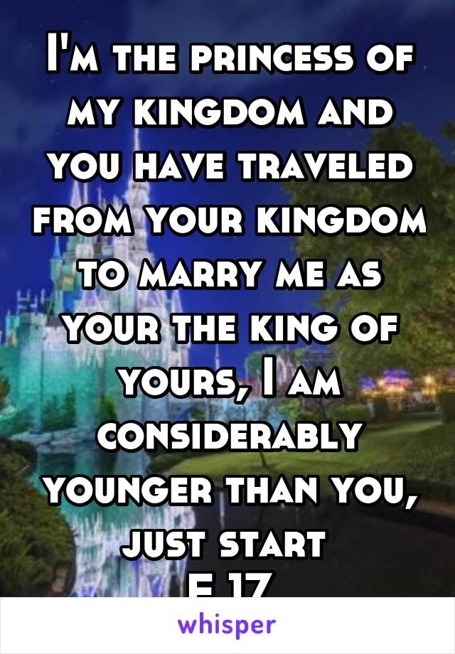 I'm the princess of my kingdom and you have traveled from your kingdom to marry me as your the king of yours, I am considerably younger than you, just start 
F 17