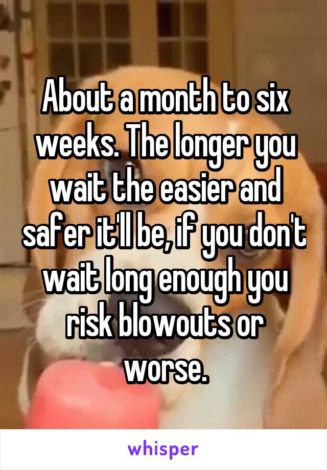 About a month to six weeks. The longer you wait the easier and safer it'll be, if you don't wait long enough you risk blowouts or worse.