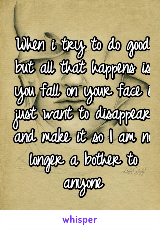 When i try to do good but all that happens is you fall on your face i just want to disappear and make it so I am no longer a bother to anyone