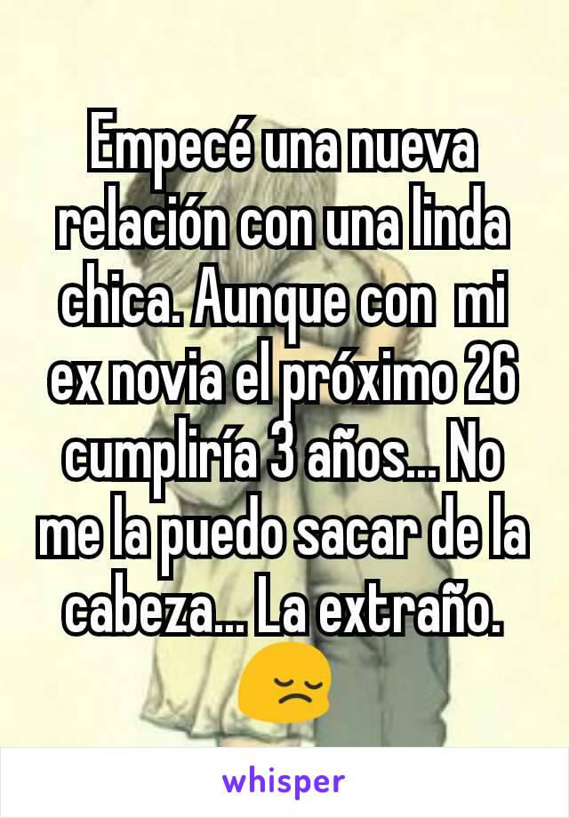 Empecé una nueva relación con una linda chica. Aunque con  mi ex novia el próximo 26 cumpliría 3 años... No me la puedo sacar de la cabeza... La extraño.😔