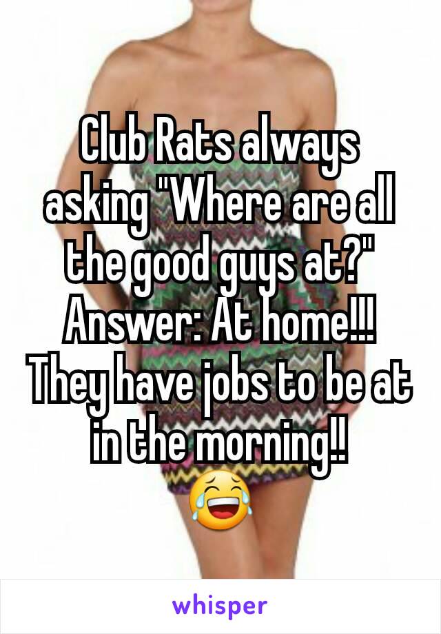 Club Rats always asking "Where are all the good guys at?"
Answer: At home!!! They have jobs to be at in the morning!!
😂