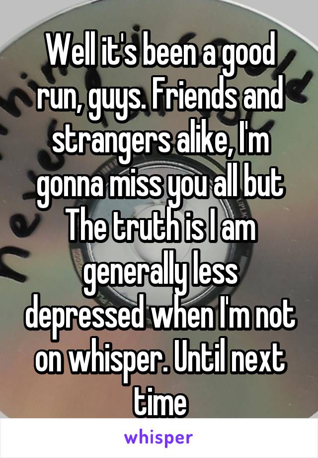 Well it's been a good run, guys. Friends and strangers alike, I'm gonna miss you all but The truth is I am generally less depressed when I'm not on whisper. Until next time