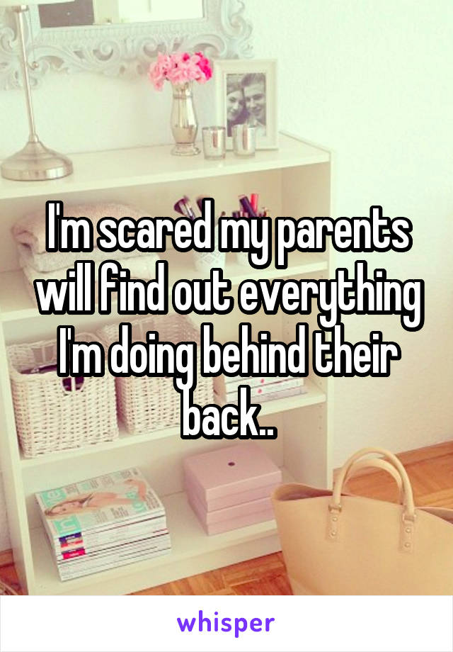 I'm scared my parents will find out everything I'm doing behind their back..