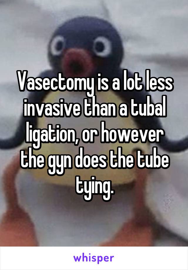 Vasectomy is a lot less invasive than a tubal ligation, or however the gyn does the tube tying.