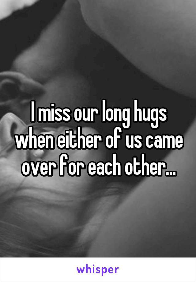 I miss our long hugs when either of us came over for each other...