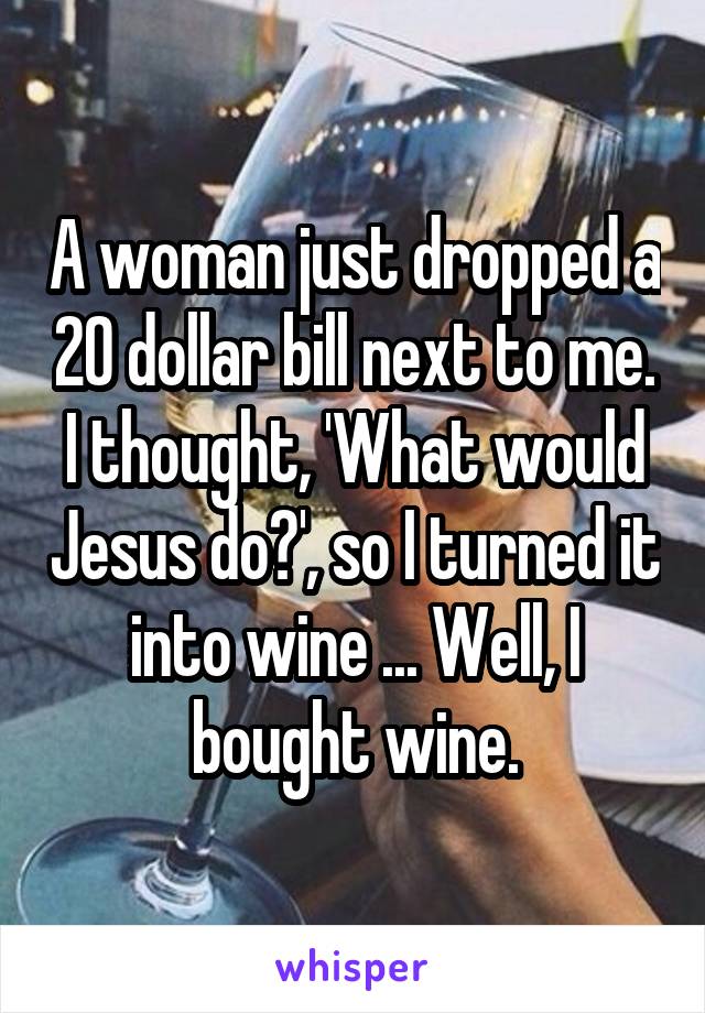 A woman just dropped a 20 dollar bill next to me. I thought, 'What would Jesus do?', so I turned it into wine ... Well, I bought wine.