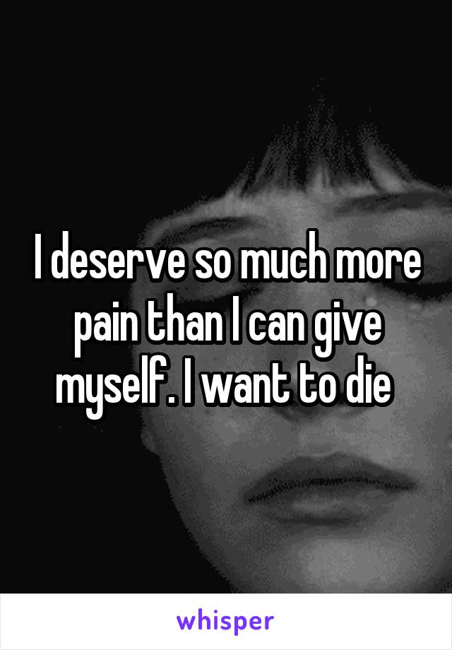 I deserve so much more pain than I can give myself. I want to die 