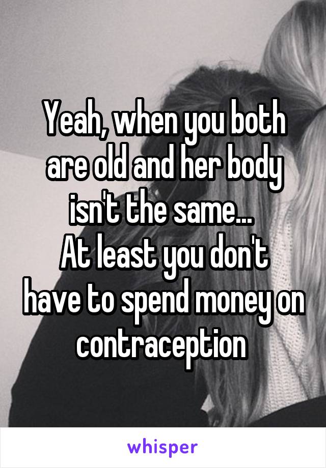 Yeah, when you both are old and her body isn't the same... 
At least you don't have to spend money on contraception 