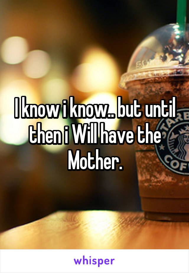 I know i know.. but until then i Will have the Mother.