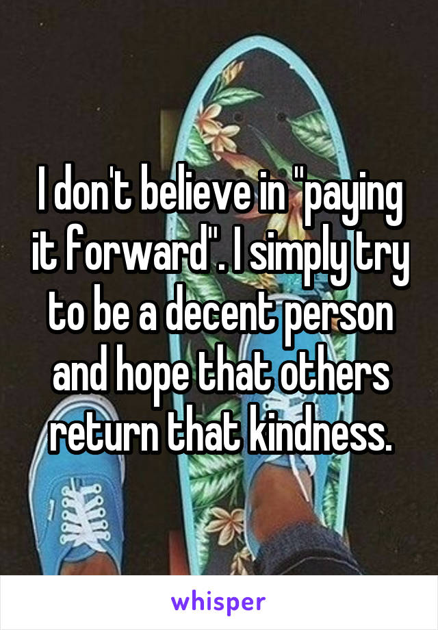 I don't believe in "paying it forward". I simply try to be a decent person and hope that others return that kindness.