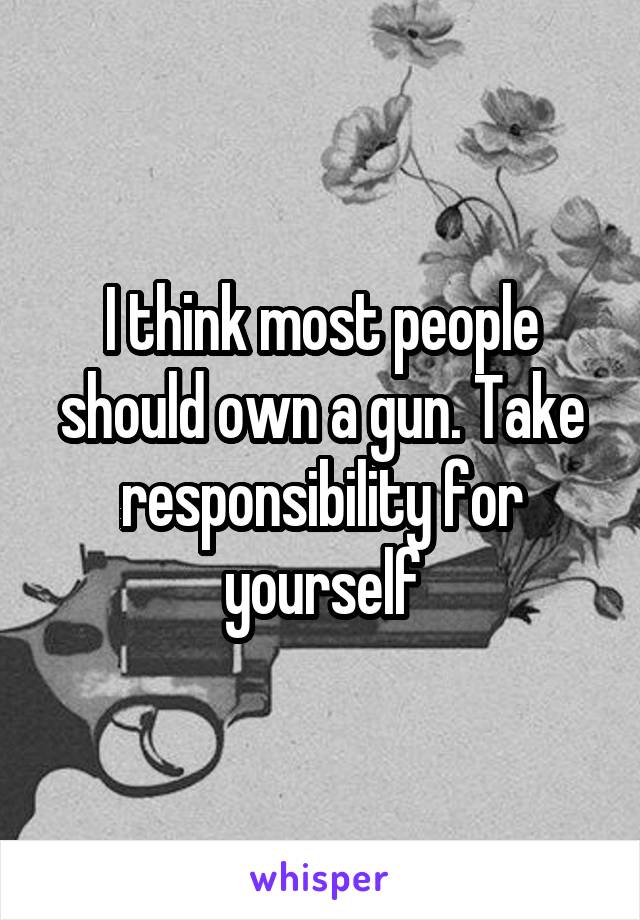 I think most people should own a gun. Take responsibility for yourself