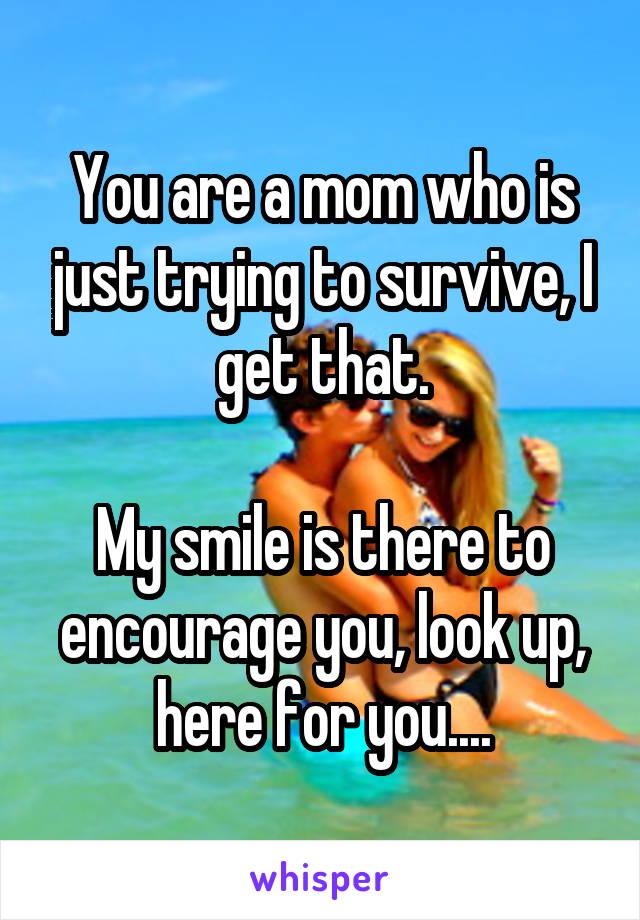 You are a mom who is just trying to survive, I get that.

My smile is there to encourage you, look up, here for you....