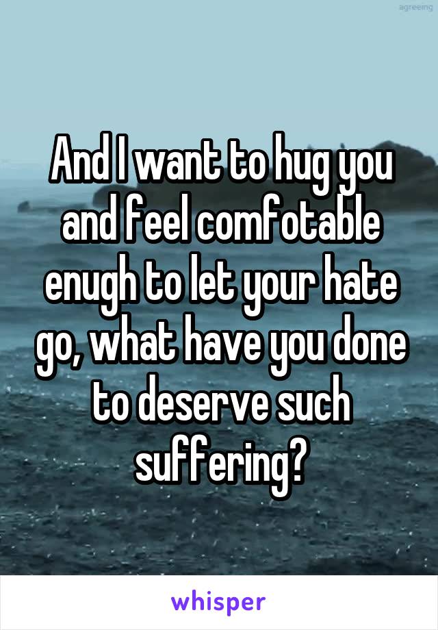 And I want to hug you and feel comfotable enugh to let your hate go, what have you done to deserve such suffering?