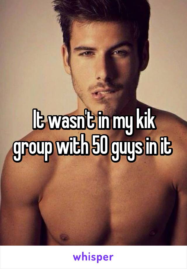 It wasn't in my kik group with 50 guys in it 