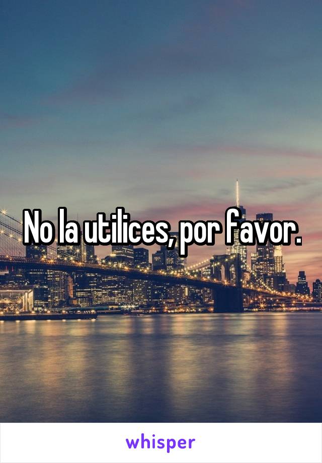 No la utilices, por favor.