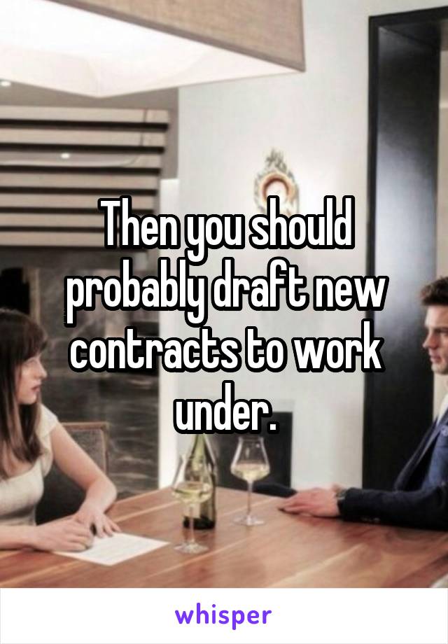 Then you should probably draft new contracts to work under.