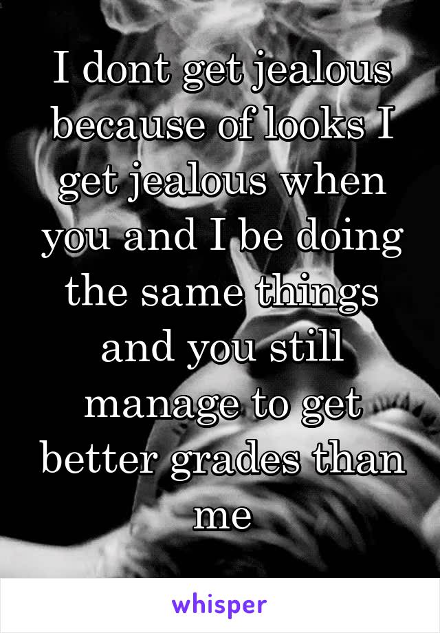 I dont get jealous because of looks I get jealous when you and I be doing the same things and you still manage to get better grades than me
