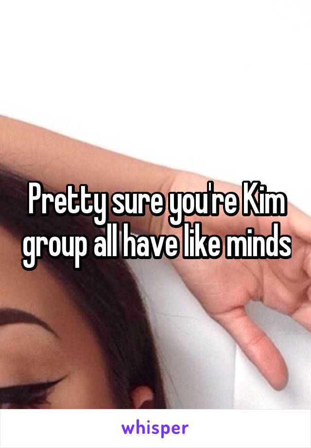 Pretty sure you're Kim group all have like minds