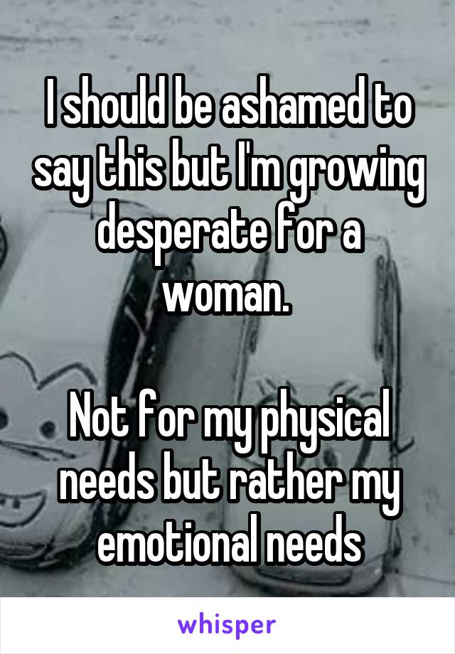 I should be ashamed to say this but I'm growing desperate for a woman. 

Not for my physical needs but rather my emotional needs