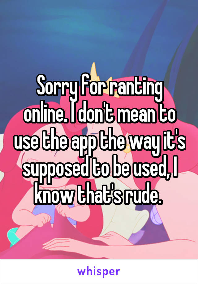 Sorry for ranting online. I don't mean to use the app the way it's supposed to be used, I know that's rude. 