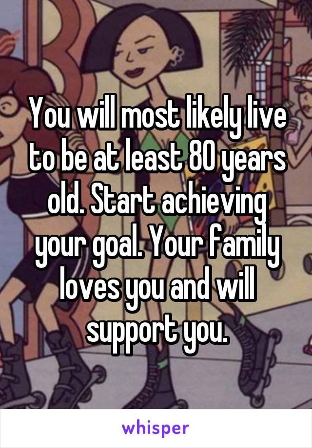 You will most likely live to be at least 80 years old. Start achieving your goal. Your family loves you and will support you.