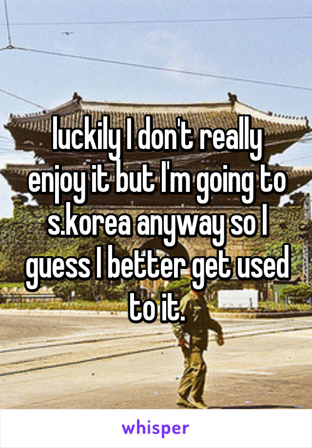 luckily I don't really enjoy it but I'm going to s.korea anyway so I guess I better get used to it.