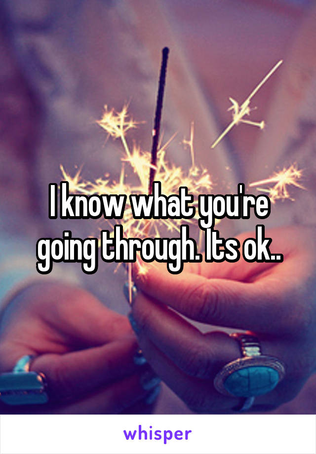 I know what you're going through. Its ok..