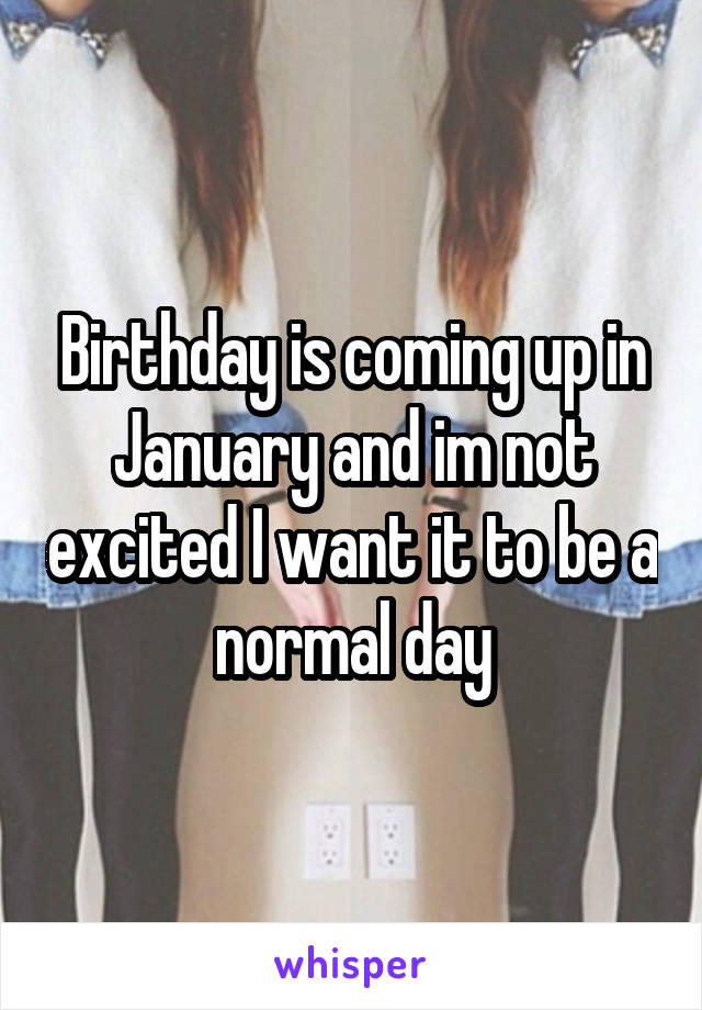 Birthday is coming up in January and im not excited I want it to be a normal day
