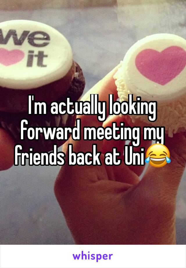 I'm actually looking forward meeting my friends back at Uni😂