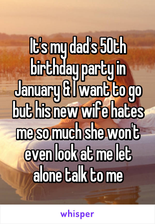 It's my dad's 50th birthday party in January & I want to go but his new wife hates me so much she won't even look at me let alone talk to me