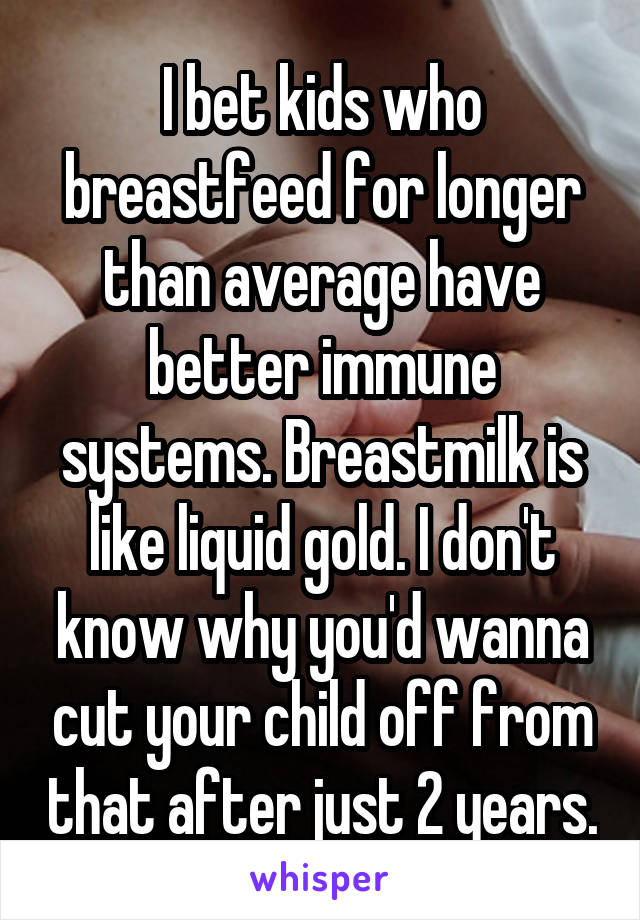 I bet kids who breastfeed for longer than average have better immune systems. Breastmilk is like liquid gold. I don't know why you'd wanna cut your child off from that after just 2 years.