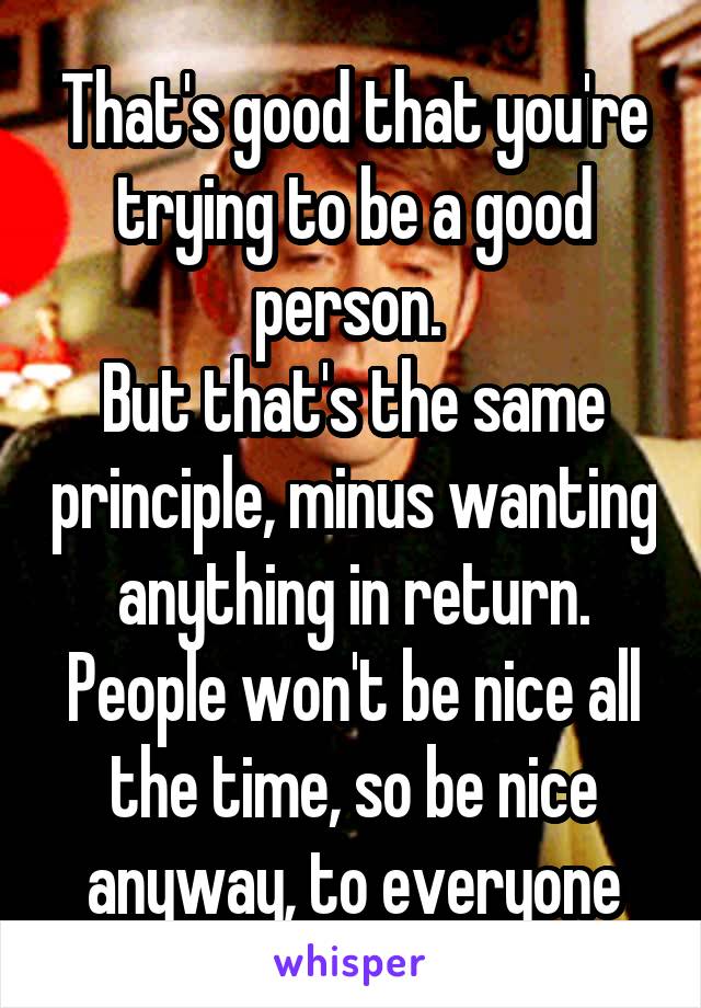 That's good that you're trying to be a good person. 
But that's the same principle, minus wanting anything in return. People won't be nice all the time, so be nice anyway, to everyone