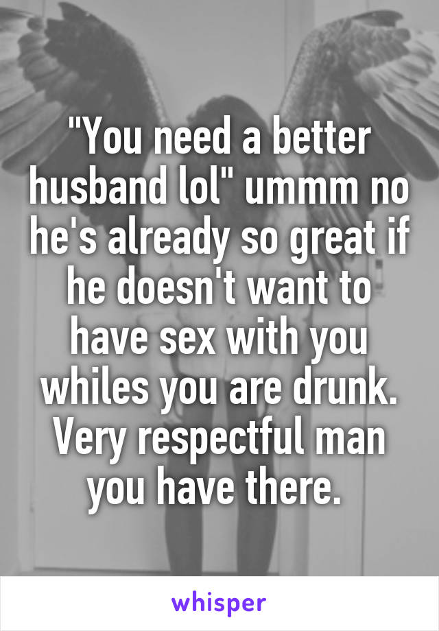 "You need a better husband lol" ummm no he's already so great if he doesn't want to have sex with you whiles you are drunk. Very respectful man you have there. 