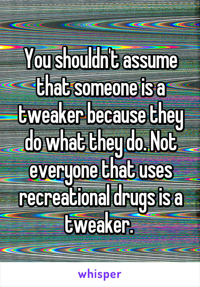 You shouldn't assume that someone is a tweaker because they do what they do. Not everyone that uses recreational drugs is a tweaker. 