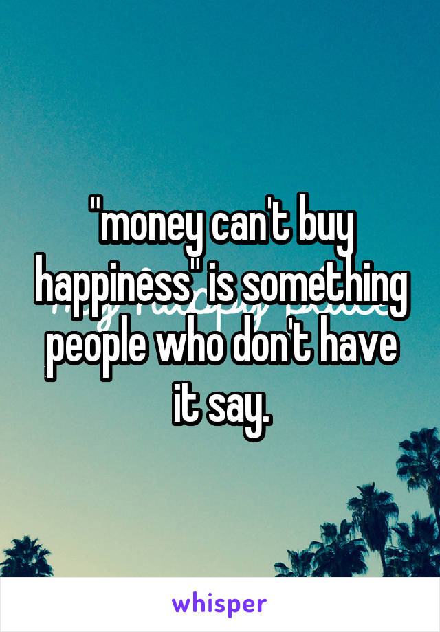 "money can't buy happiness" is something people who don't have it say.