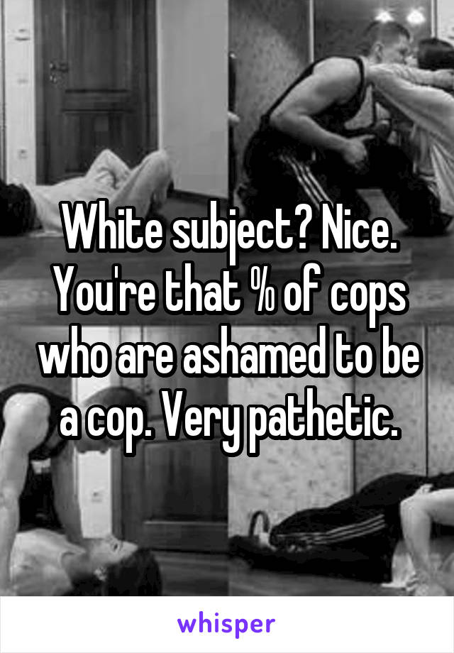 White subject? Nice. You're that % of cops who are ashamed to be a cop. Very pathetic.