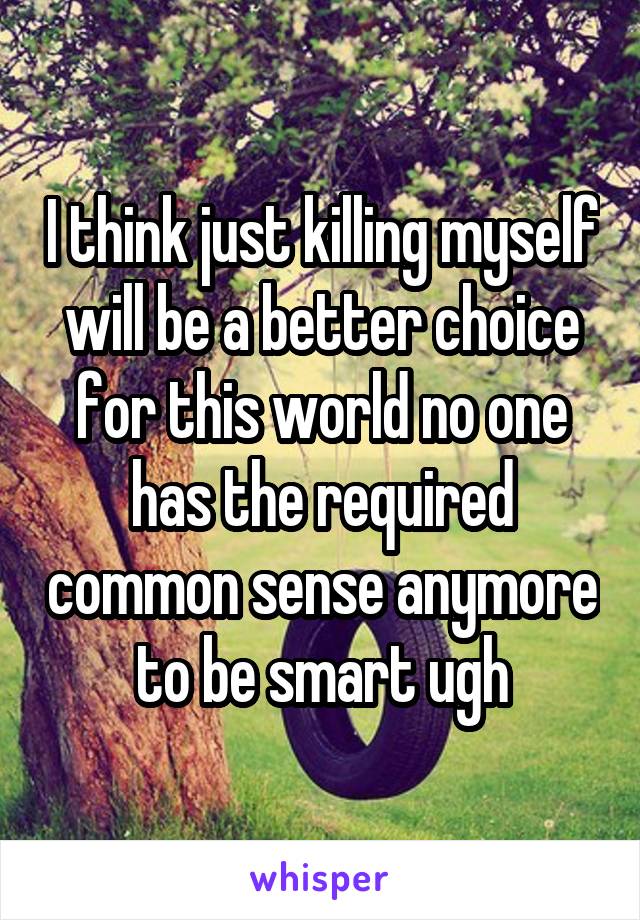 I think just killing myself will be a better choice for this world no one has the required common sense anymore to be smart ugh