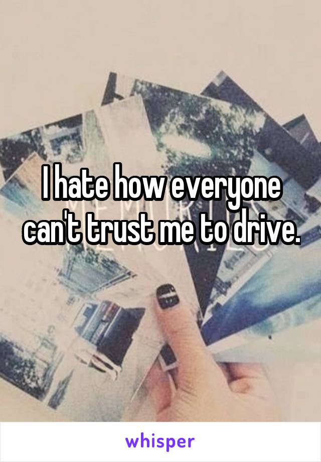 I hate how everyone can't trust me to drive. 