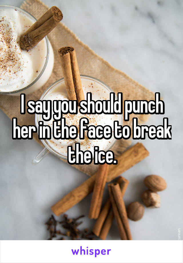 I say you should punch her in the face to break the ice.