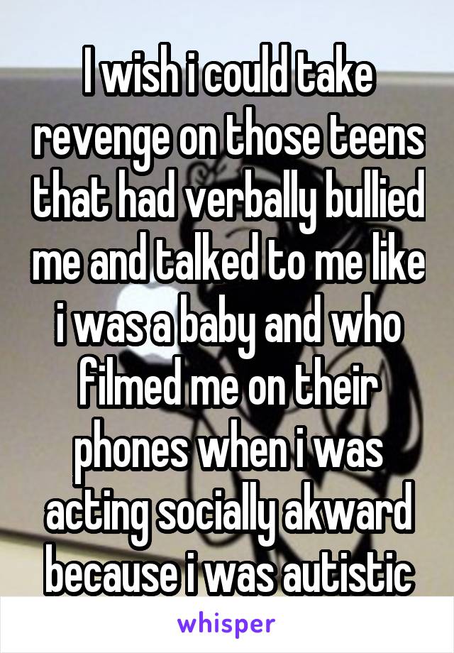 I wish i could take revenge on those teens that had verbally bullied me and talked to me like i was a baby and who filmed me on their phones when i was acting socially akward because i was autistic