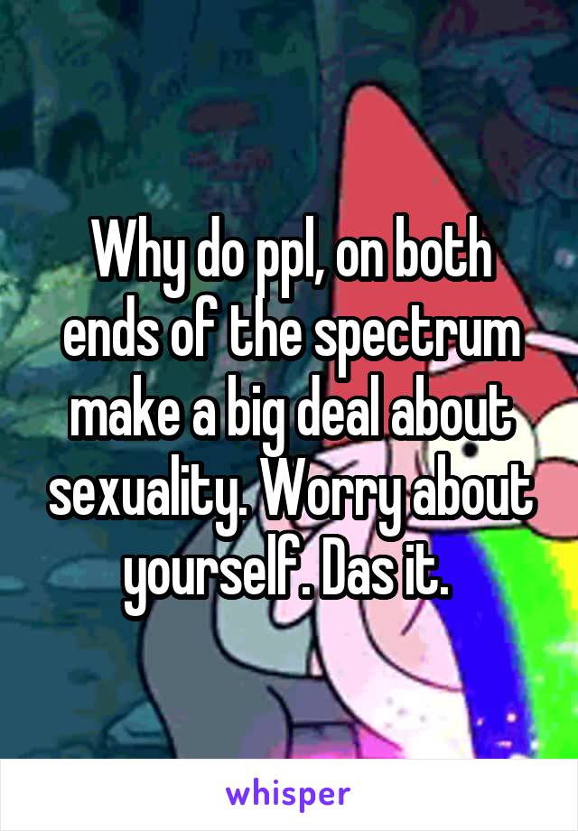 Why do ppl, on both ends of the spectrum make a big deal about sexuality. Worry about yourself. Das it. 