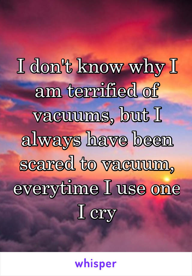 I don't know why I am terrified of vacuums, but I always have been scared to vacuum, everytime I use one I cry