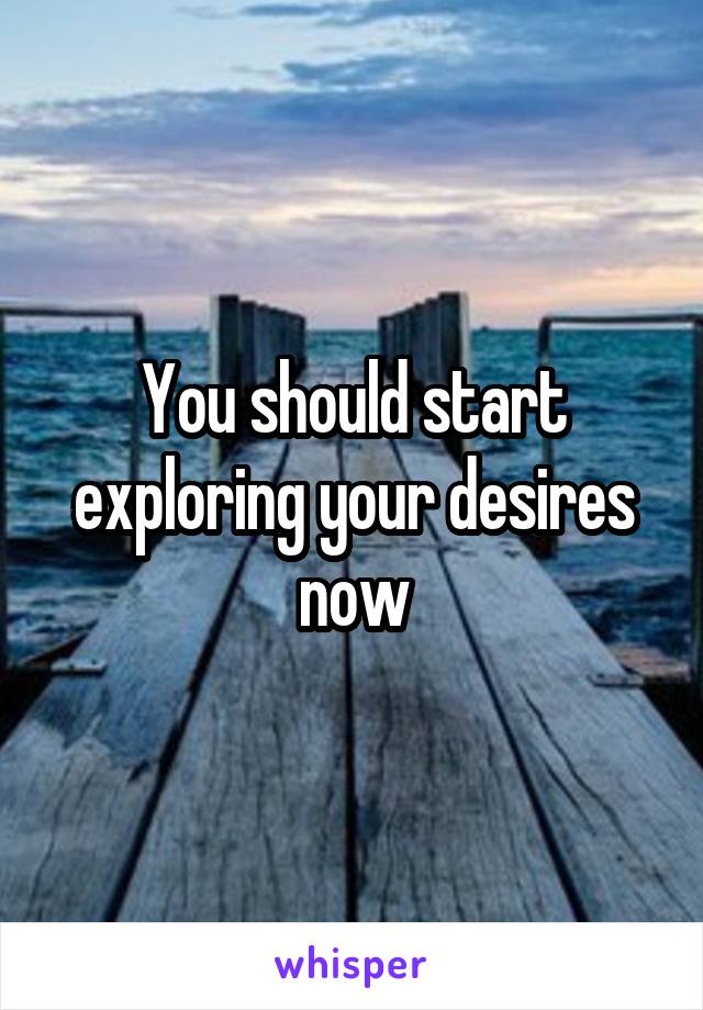 You should start exploring your desires now