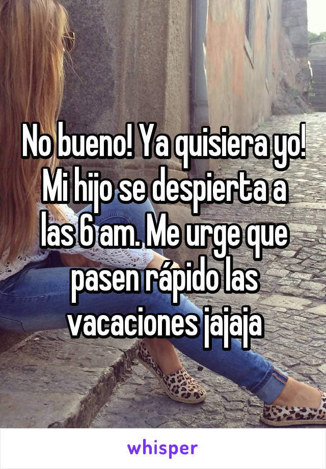 No bueno! Ya quisiera yo!
Mi hijo se despierta a las 6 am. Me urge que pasen rápido las vacaciones jajaja