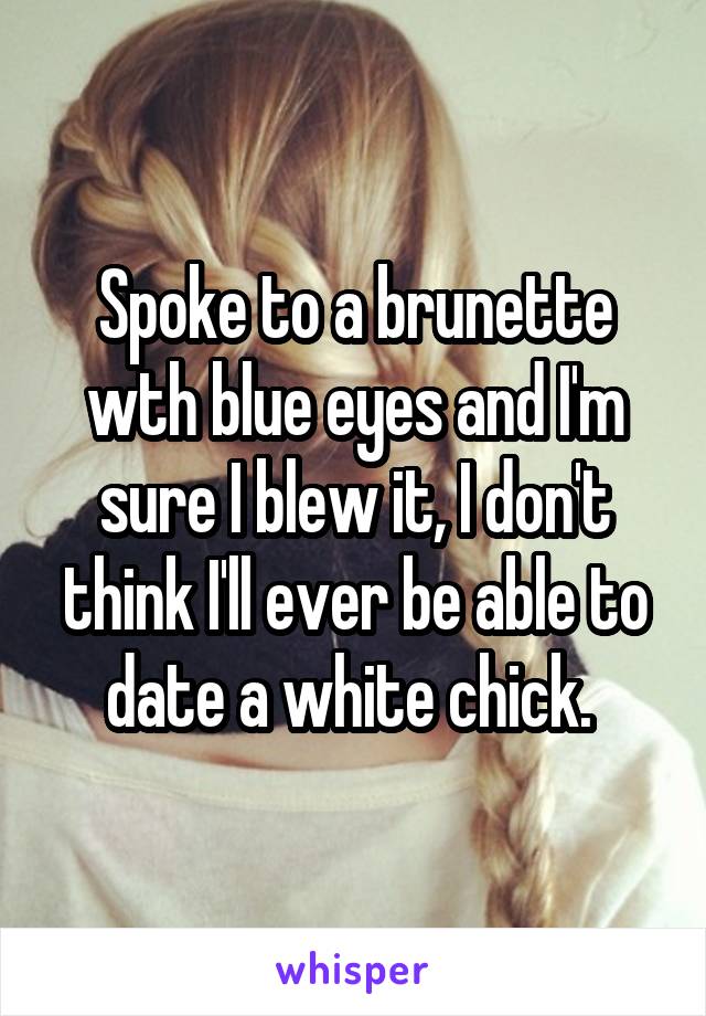 Spoke to a brunette wth blue eyes and I'm sure I blew it, I don't think I'll ever be able to date a white chick. 