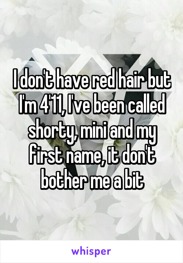 I don't have red hair but I'm 4'11, I've been called shorty, mini and my first name, it don't bother me a bit