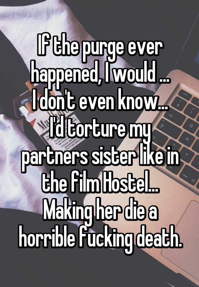 If the purge ever happened, I would ...
I don't even know...
I'd torture my partners sister like in the film Hostel...
Making her die a horrible fucking death.